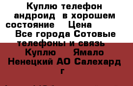 Куплю телефон андроид, в хорошем состояние  › Цена ­ 1 000 - Все города Сотовые телефоны и связь » Куплю   . Ямало-Ненецкий АО,Салехард г.